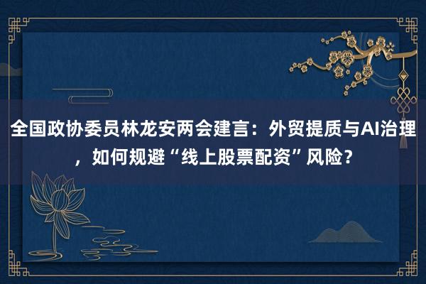 全国政协委员林龙安两会建言：外贸提质与AI治理，如何规避“线上股票配资”风险？