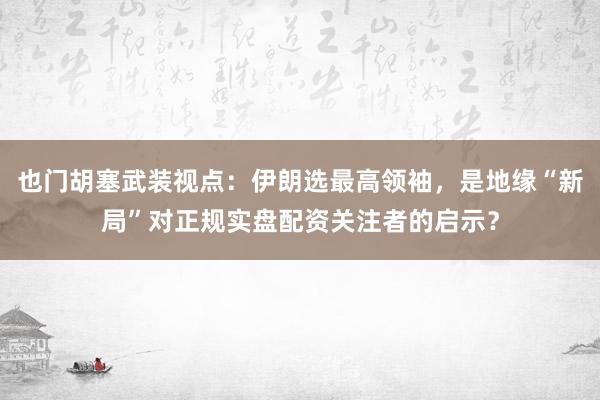 也门胡塞武装视点：伊朗选最高领袖，是地缘“新局”对正规实盘配资关注者的启示？