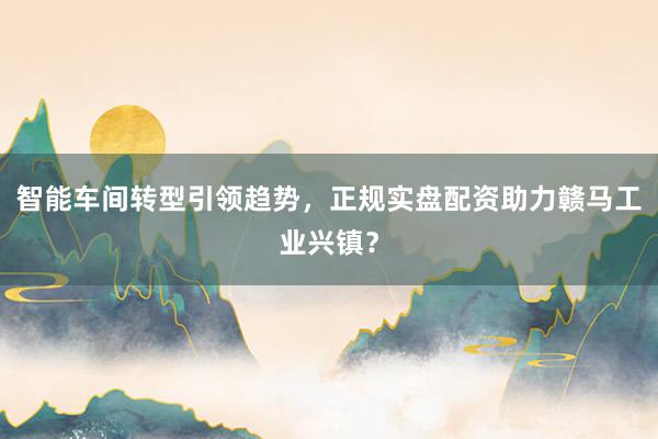 智能车间转型引领趋势，正规实盘配资助力赣马工业兴镇？