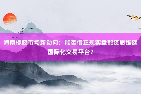 海南橡胶市场新动向：能否借正规实盘配资思维建国际化交易平台？
