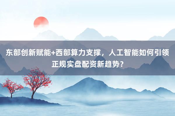 东部创新赋能+西部算力支撑，人工智能如何引领正规实盘配资新趋势？