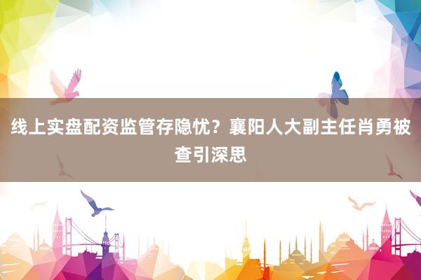 线上实盘配资监管存隐忧？襄阳人大副主任肖勇被查引深思