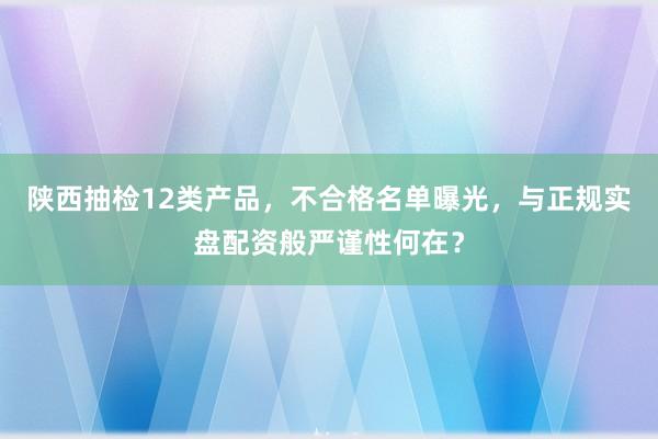 陕西抽检12类产品，不合格名单曝光，与正规实盘配资般严谨性何在？