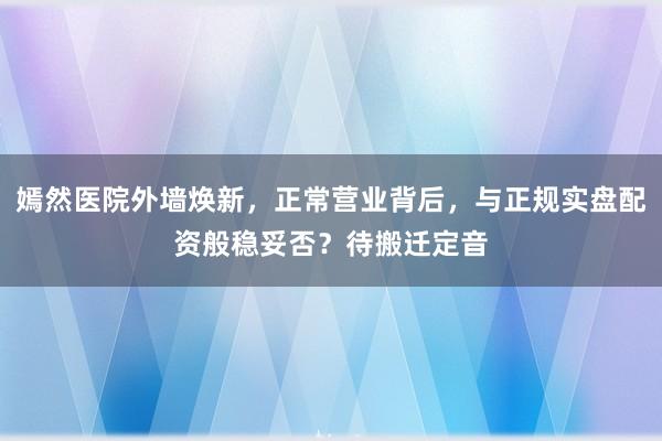 嫣然医院外墙焕新，正常营业背后，与正规实盘配资般稳妥否？待搬迁定音
