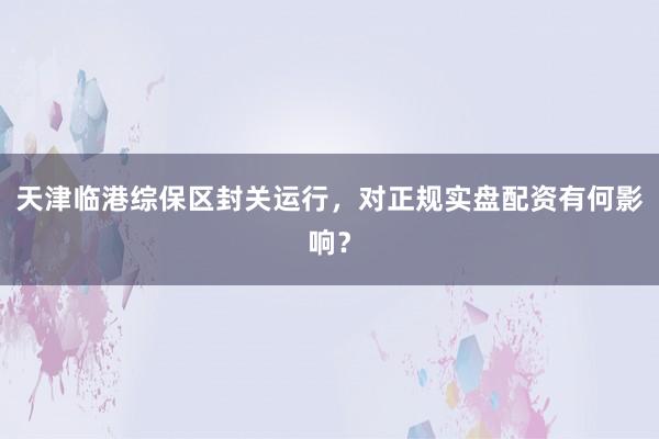 天津临港综保区封关运行，对正规实盘配资有何影响？
