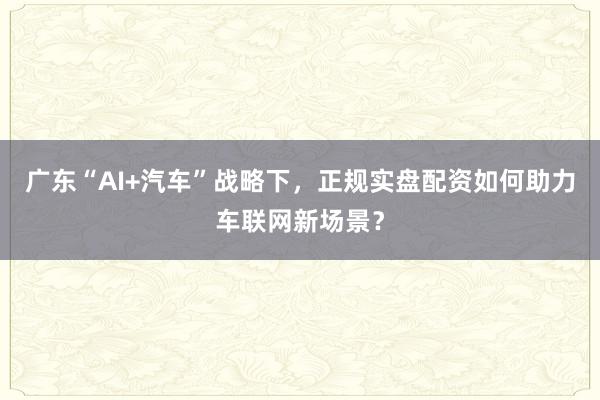 广东“AI+汽车”战略下，正规实盘配资如何助力车联网新场景？