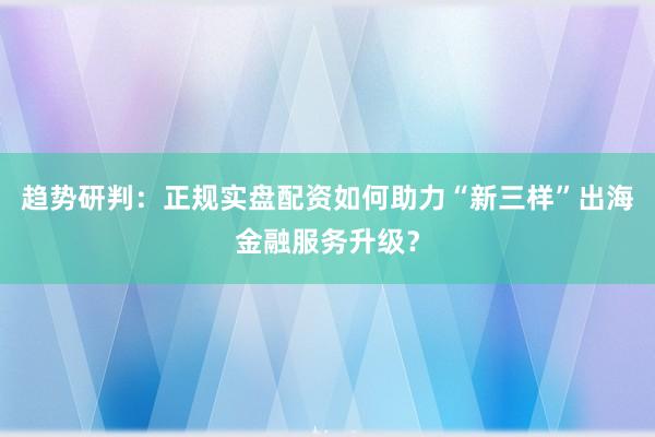 趋势研判：正规实盘配资如何助力“新三样”出海金融服务升级？