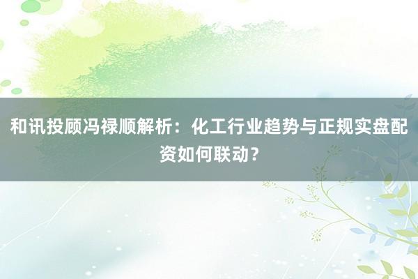 和讯投顾冯禄顺解析：化工行业趋势与正规实盘配资如何联动？