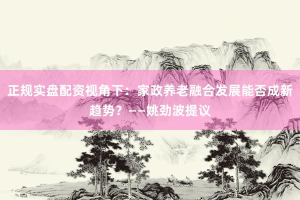 正规实盘配资视角下：家政养老融合发展能否成新趋势？——姚劲波提议