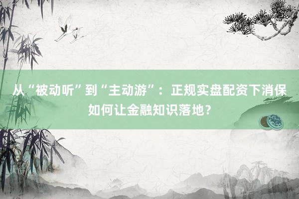 从“被动听”到“主动游”：正规实盘配资下消保如何让金融知识落地？