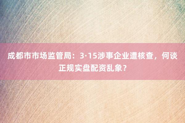 成都市市场监管局：3·15涉事企业遭核查，何谈正规实盘配资乱象？