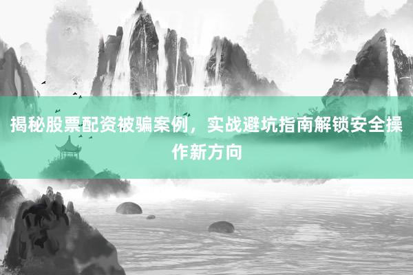 揭秘股票配资被骗案例，实战避坑指南解锁安全操作新方向