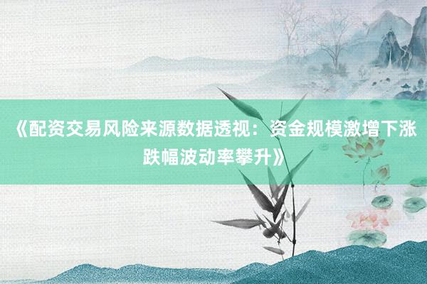 《配资交易风险来源数据透视：资金规模激增下涨跌幅波动率攀升》