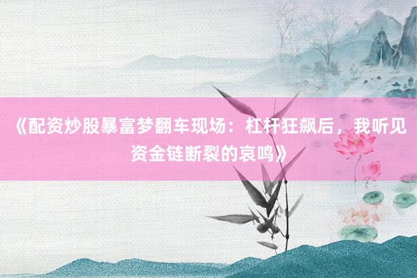 《配资炒股暴富梦翻车现场：杠杆狂飙后，我听见资金链断裂的哀鸣》