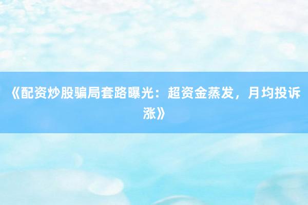 《配资炒股骗局套路曝光：超资金蒸发，月均投诉涨》