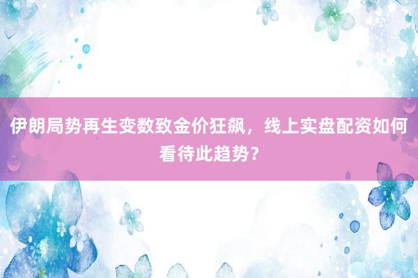 伊朗局势再生变数致金价狂飙，线上实盘配资如何看待此趋势？
