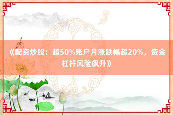 《配资炒股：超50%账户月涨跌幅超20%，资金杠杆风险飙升》