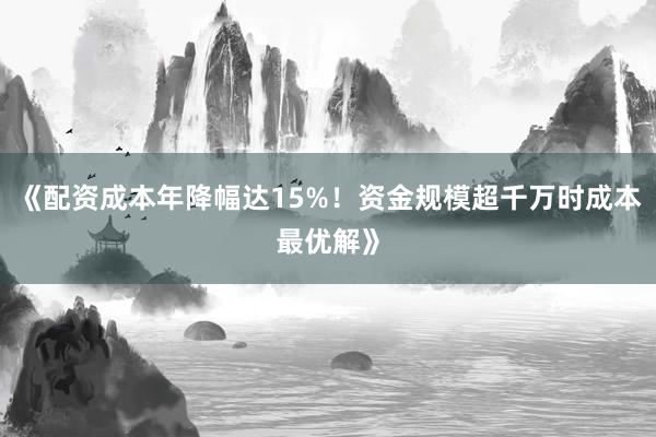 《配资成本年降幅达15%！资金规模超千万时成本最优解》