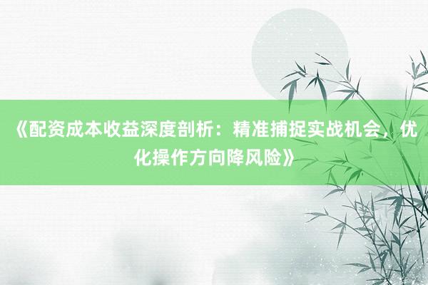 《配资成本收益深度剖析：精准捕捉实战机会，优化操作方向降风险》