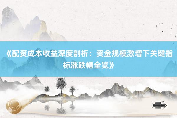 《配资成本收益深度剖析：资金规模激增下关键指标涨跌幅全览》