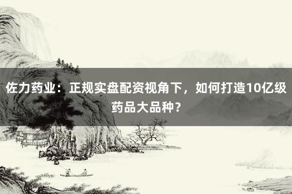 佐力药业：正规实盘配资视角下，如何打造10亿级药品大品种？