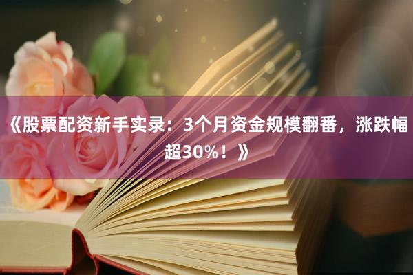 《股票配资新手实录：3个月资金规模翻番，涨跌幅超30%！》