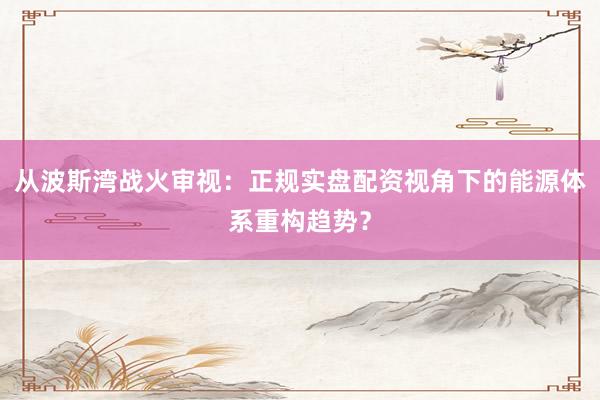 从波斯湾战火审视：正规实盘配资视角下的能源体系重构趋势？