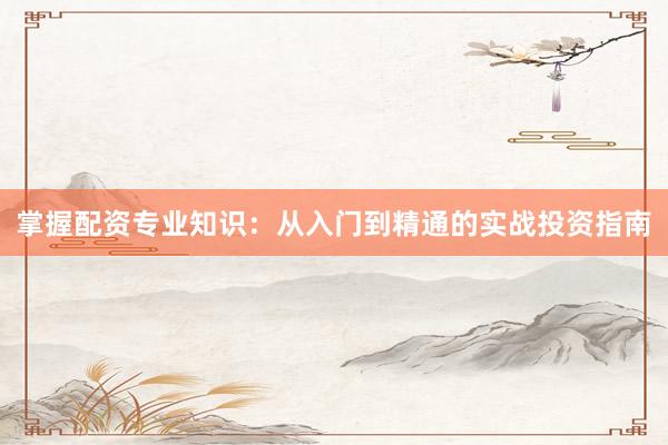 掌握配资专业知识：从入门到精通的实战投资指南