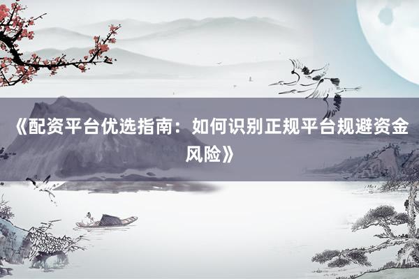 《配资平台优选指南：如何识别正规平台规避资金风险》