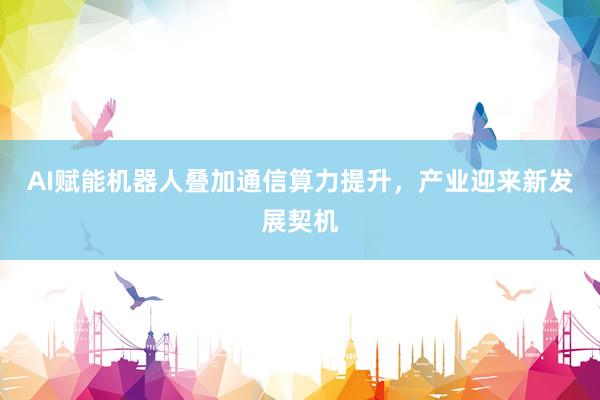 AI赋能机器人叠加通信算力提升，产业迎来新发展契机