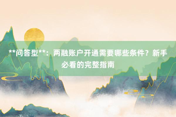 **问答型**：两融账户开通需要哪些条件？新手必看的完整指南