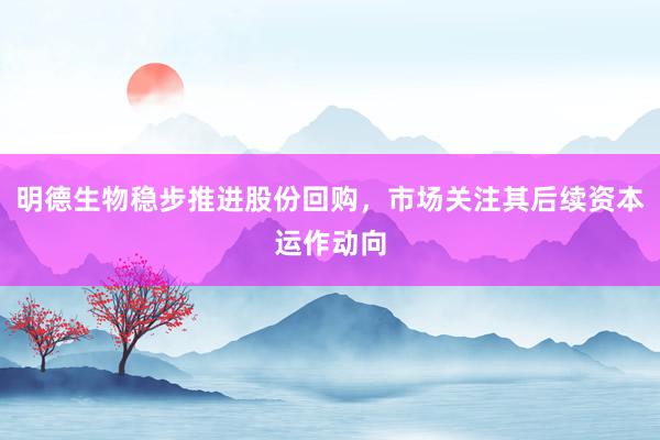 明德生物稳步推进股份回购，市场关注其后续资本运作动向