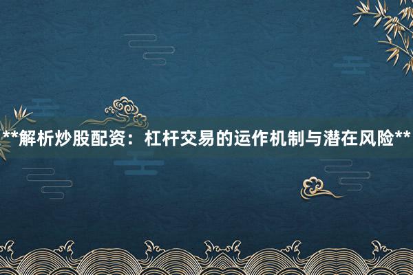 **解析炒股配资：杠杆交易的运作机制与潜在风险**
