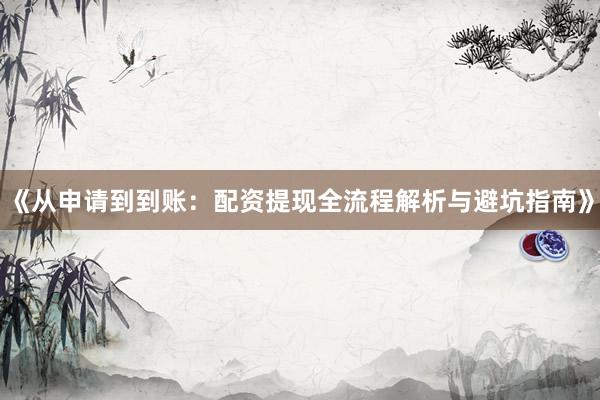 《从申请到到账：配资提现全流程解析与避坑指南》
