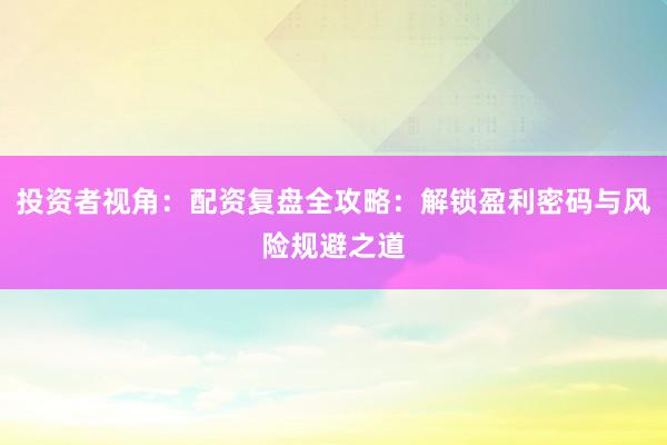 投资者视角：配资复盘全攻略：解锁盈利密码与风险规避之道