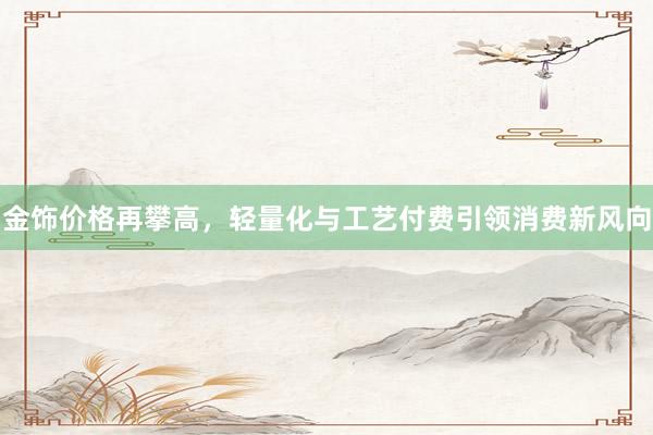 金饰价格再攀高，轻量化与工艺付费引领消费新风向