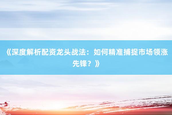 《深度解析配资龙头战法：如何精准捕捉市场领涨先锋？》