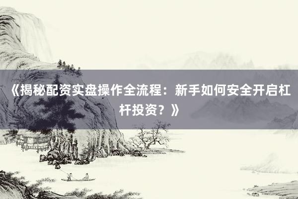《揭秘配资实盘操作全流程：新手如何安全开启杠杆投资？》