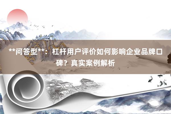 **问答型**：杠杆用户评价如何影响企业品牌口碑？真实案例解析