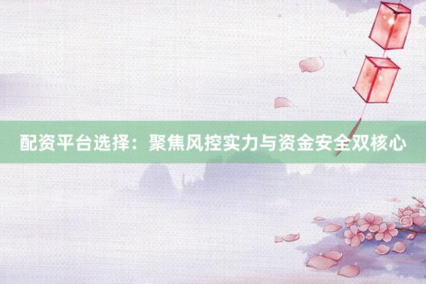 配资平台选择：聚焦风控实力与资金安全双核心