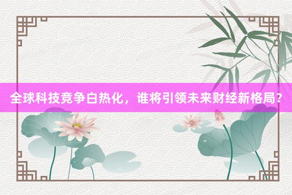 全球科技竞争白热化，谁将引领未来财经新格局？