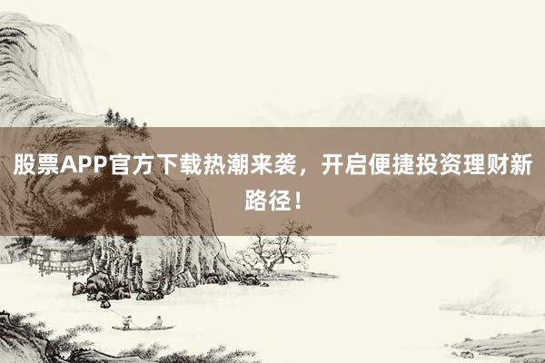 股票APP官方下载热潮来袭,开启便捷投资理财新路径!