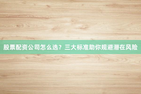 股票配资公司怎么选?三大标准助你规避潜在风险