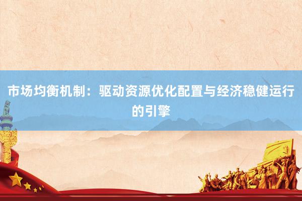 市场均衡机制：驱动资源优化配置与经济稳健运行的引擎