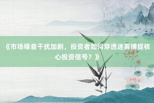 《市场噪音干扰加剧，投资者如何穿透迷雾捕捉核心投资信号？》