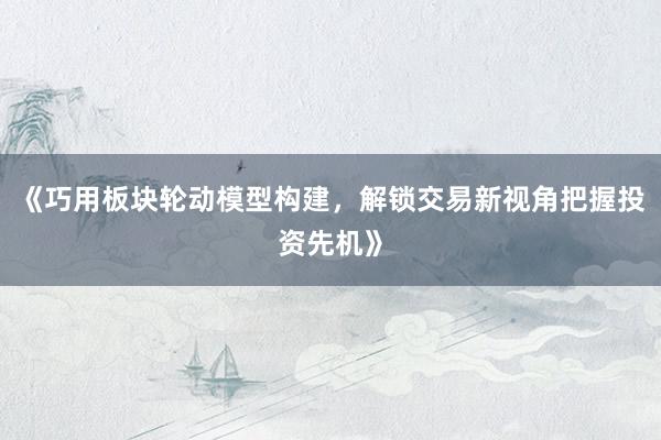 《巧用板块轮动模型构建，解锁交易新视角把握投资先机》