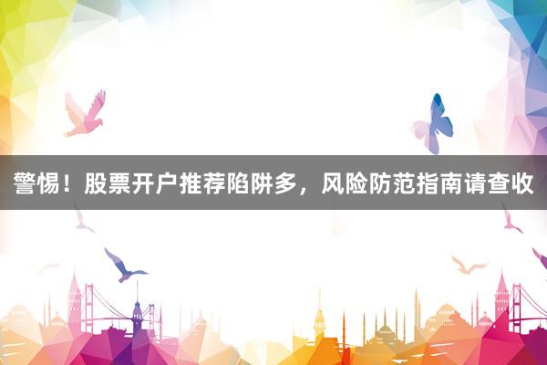 警惕！股票开户推荐陷阱多，风险防范指南请查收