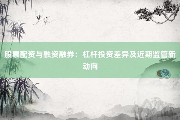 股票配资与融资融券:杠杆投资差异及近期监管新动向