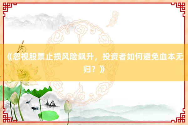 《忽视股票止损风险飙升,投资者如何避免血本无归?》