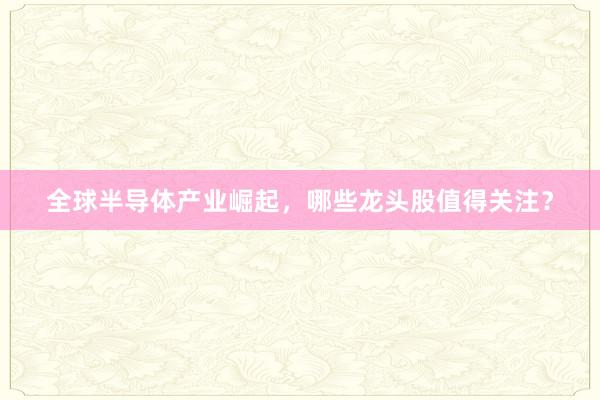 全球半导体产业崛起，哪些龙头股值得关注？